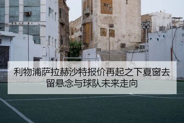 利物浦萨拉赫沙特报价再起之下夏窗去留悬念与球队未来走向