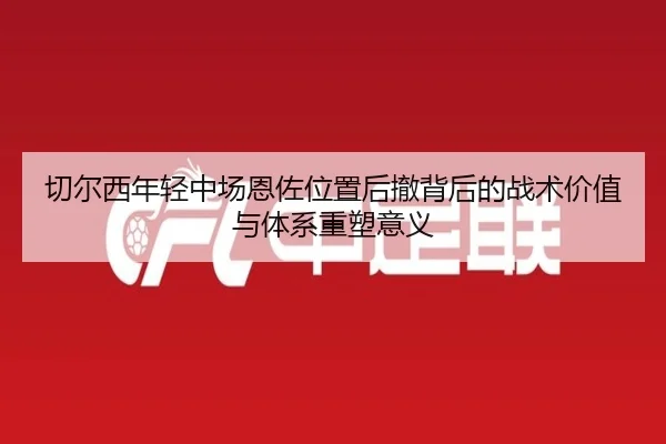 切尔西年轻中场恩佐位置后撤背后的战术价值与体系重塑意义