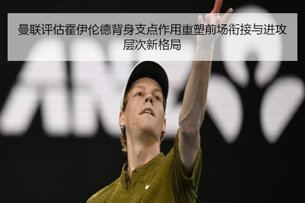 曼联评估霍伊伦德背身支点作用重塑前场衔接与进攻层次新格局