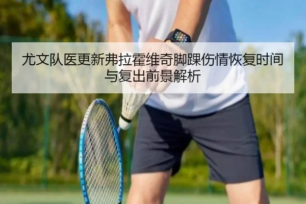 尤文队医更新弗拉霍维奇脚踝伤情恢复时间与复出前景解析