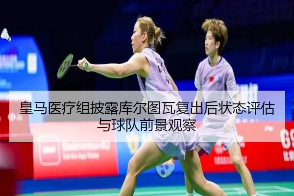 皇马医疗组披露库尔图瓦复出后状态评估与球队前景观察