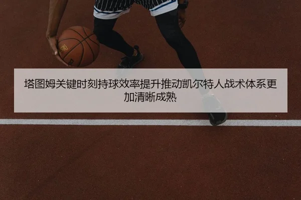 塔图姆关键时刻持球效率提升推动凯尔特人战术体系更加清晰成熟